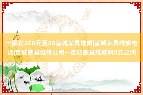 一般在200元至50宣城家具维修|宣城家具维修电话|宣城家具维修公司--宣城家具维修网0元之间